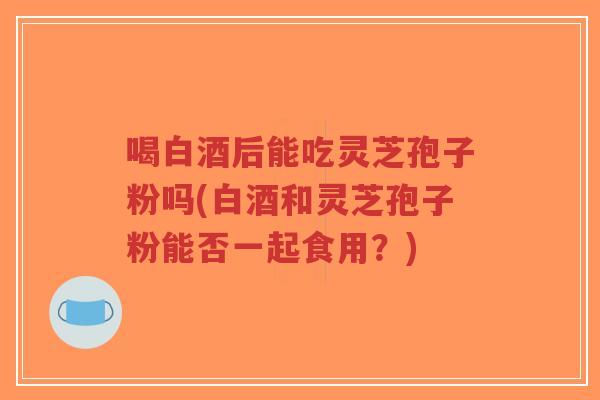 喝白酒后能吃灵芝孢子粉吗(白酒和灵芝孢子粉能否一起食用?)-第1张图片-超越 喝白酒后能吃灵芝孢子粉吗(白酒和灵芝孢子粉能否一起食用?)-第1张图片-超越