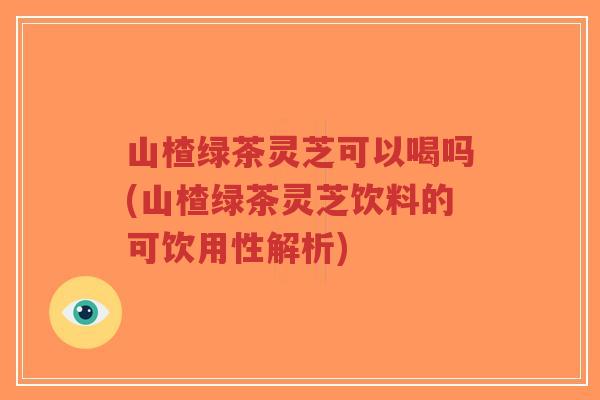 山楂绿茶灵芝可以喝吗(山楂绿茶灵芝饮料的可饮用性解析)-第1张图片-超越 山楂绿茶灵芝可以喝吗(山楂绿茶灵芝饮料的可饮用性解析)-第1张图片-超越