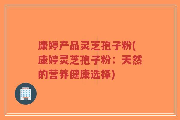 康婷产品灵芝孢子粉(康婷灵芝孢子粉:天然的营养健康选择)-第1张图片-超越 康婷产品灵芝孢子粉(康婷灵芝孢子粉:天然的营养健康选择)-第1张图片-超越