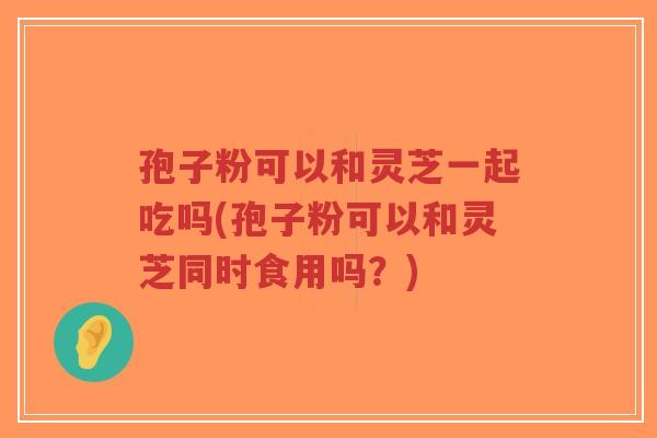 孢子粉可以和灵芝一起吃吗(孢子粉可以和灵芝同时食用吗?)-第1张图片-超越 孢子粉可以和灵芝一起吃吗(孢子粉可以和灵芝同时食用吗?)-第1张图片-超越