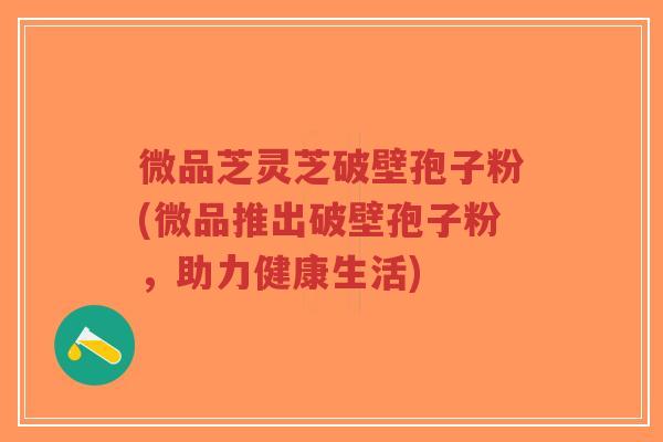 微品芝灵芝破壁孢子粉(微品推出破壁孢子粉,助力健康生活)-第1张图片-超越 微品芝灵芝破壁孢子粉(微品推出破壁孢子粉,助力健康生活)-第1张图片-超越