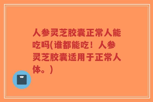 人参灵芝胶囊正常人能吃吗(谁都能吃!人参灵芝胶囊适用于正常人体。)-第1张图片-超越 人参灵芝胶囊正常人能吃吗(谁都能吃!人参灵芝胶囊适用于正常人体。)-第1张图片-超越