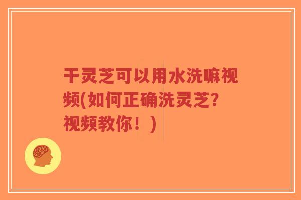 干灵芝可以用水洗嘛视频(如何正确洗灵芝？视频教你！)-第1张图片-超越