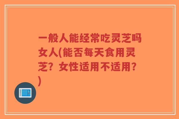 一般人能经常吃灵芝吗女人(能否每天食用灵芝?女性适用不适用?)-第1张图片-超越 一般人能经常吃灵芝吗女人(能否每天食用灵芝?女性适用不适用?)-第1张图片-超越