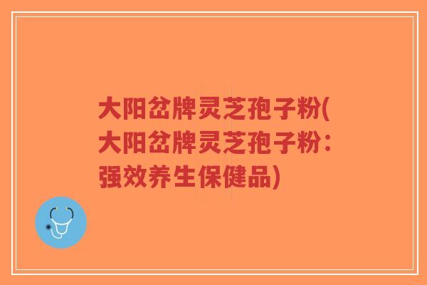 大阳岔牌灵芝孢子粉(大阳岔牌灵芝孢子粉:强效养生保健品)-第1张图片-超越 大阳岔牌灵芝孢子粉(大阳岔牌灵芝孢子粉:强效养生保健品)-第1张图片-超越