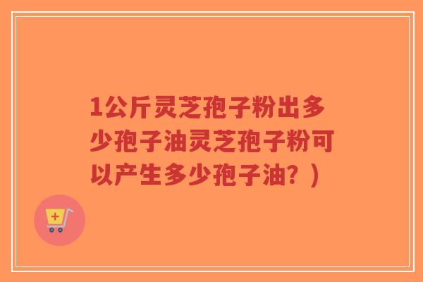 1公斤灵芝孢子粉出多少孢子油灵芝孢子粉可以产生多少孢子油?)-第1张图片-超越 1公斤灵芝孢子粉出多少孢子油灵芝孢子粉可以产生多少孢子油?)-第1张图片-超越