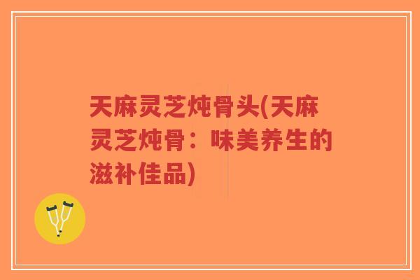 天麻灵芝炖骨头(天麻灵芝炖骨:味美养生的滋补佳品)-第1张图片-超越 天麻灵芝炖骨头(天麻灵芝炖骨:味美养生的滋补佳品)-第1张图片-超越