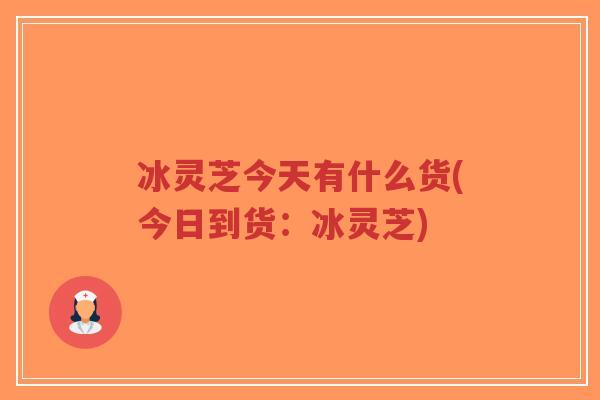 冰灵芝今天有什么货(今日到货:冰灵芝)-第1张图片-超越 冰灵芝今天有什么货(今日到货:冰灵芝)-第1张图片-超越