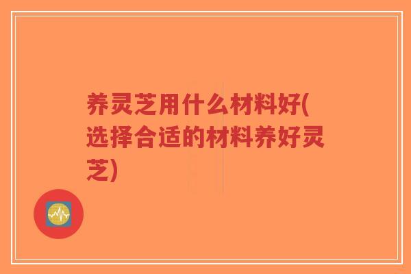 养灵芝用什么材料好(选择合适的材料养好灵芝)-第1张图片-超越 养灵芝用什么材料好(选择合适的材料养好灵芝)-第1张图片-超越
