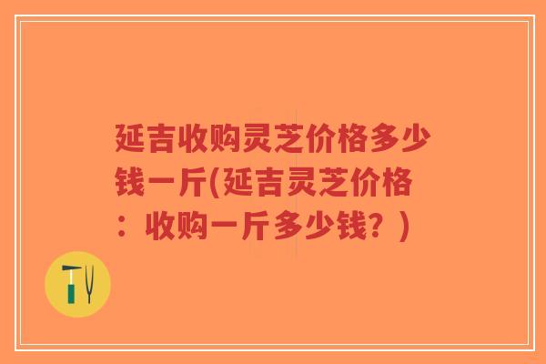 延吉收购灵芝价格多少钱一斤(延吉灵芝价格：收购一斤多少钱？)-第1张图片-超越
