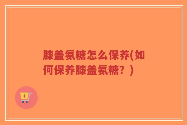 膝盖氨糖怎么保养(如何保养膝盖氨糖?)-第1张图片-超越 膝盖氨糖怎么保养(如何保养膝盖氨糖?)-第1张图片-超越
