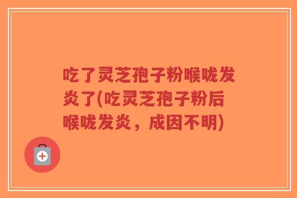 吃了灵芝孢子粉喉咙发炎了(吃灵芝孢子粉后喉咙发炎,成因不明)-第1张图片-超越 吃了灵芝孢子粉喉咙发炎了(吃灵芝孢子粉后喉咙发炎,成因不明)-第1张图片-超越