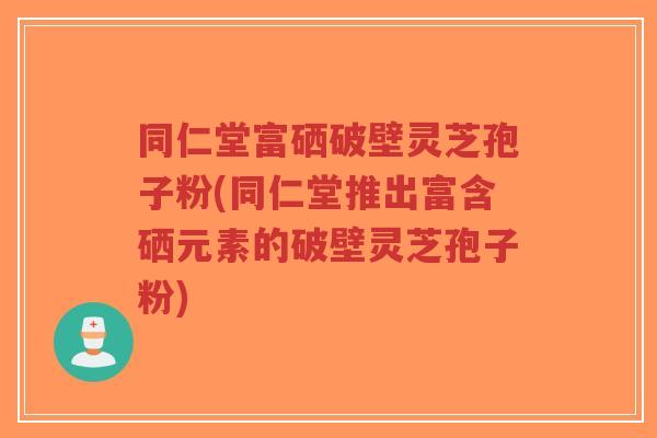 同仁堂富硒破壁灵芝孢子粉(同仁堂推出富含硒元素的破壁灵芝孢子粉)-第1张图片-超越 同仁堂富硒破壁灵芝孢子粉(同仁堂推出富含硒元素的破壁灵芝孢子粉)-第1张图片-超越