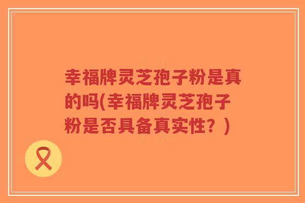 幸福牌灵芝孢子粉是真的吗(幸福牌灵芝孢子粉是否具备真实性?)-第1张图片-超越 幸福牌灵芝孢子粉是真的吗(幸福牌灵芝孢子粉是否具备真实性?)-第1张图片-超越
