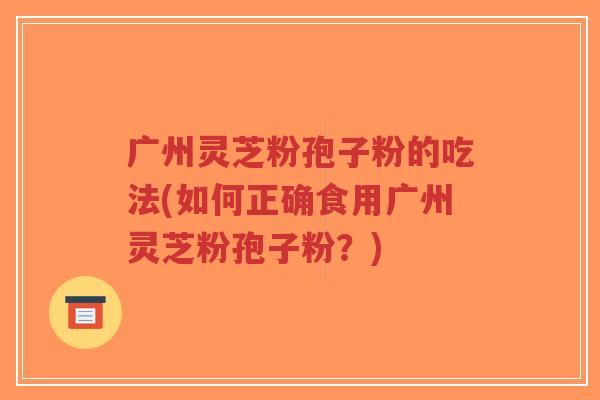 广州灵芝粉孢子粉的吃法(如何正确食用广州灵芝粉孢子粉？)-第1张图片-超越