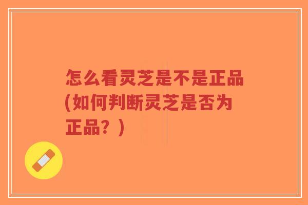 怎么看灵芝是不是正品(如何判断灵芝是否为正品?)-第1张图片-超越 怎么看灵芝是不是正品(如何判断灵芝是否为正品?)-第1张图片-超越