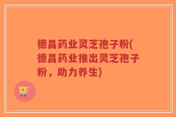 德昌药业灵芝孢子粉(德昌药业推出灵芝孢子粉，助力养生)-第1张图片-超越