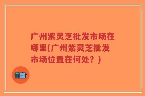 广州紫灵芝批发市场在哪里(广州紫灵芝批发市场位置在何处?)-第1张图片-超越 广州紫灵芝批发市场在哪里(广州紫灵芝批发市场位置在何处?)-第1张图片-超越