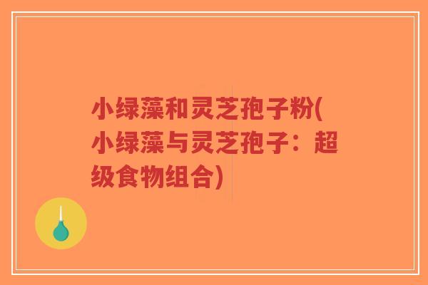 小绿藻和灵芝孢子粉(小绿藻与灵芝孢子：超级食物组合)-第1张图片-超越