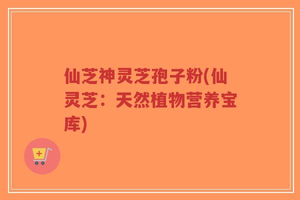 仙芝神灵芝孢子粉(仙灵芝：天然植物营养宝库)-第1张图片-超越