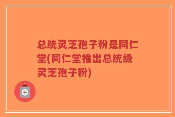 总统灵芝孢子粉是同仁堂(同仁堂推出总统级灵芝孢子粉)-第1张图片-超越 总统灵芝孢子粉是同仁堂(同仁堂推出总统级灵芝孢子粉)-第1张图片-超越