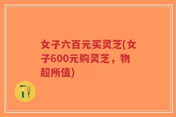 女子六百元买灵芝(女子600元购灵芝,物超所值)-第1张图片-超越 女子六百元买灵芝(女子600元购灵芝,物超所值)-第1张图片-超越