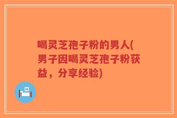 喝灵芝孢子粉的男人(男子因喝灵芝孢子粉获益，分享经验)-第1张图片-超越