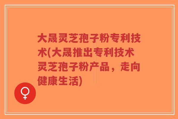 大晟灵芝孢子粉专利技术(大晟推出专利技术灵芝孢子粉产品，走向健康生活)-第1张图片-超越