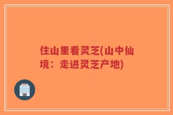住山里看灵芝(山中仙境：走进灵芝产地)-第1张图片-超越