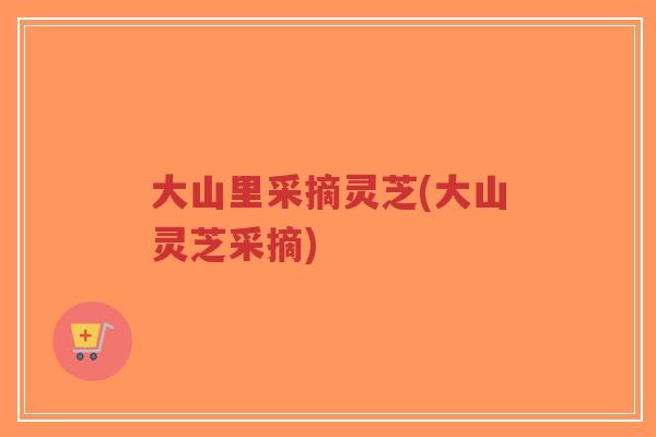大山里采摘灵芝(大山灵芝采摘)-第1张图片-超越 大山里采摘灵芝(大山灵芝采摘)-第1张图片-超越