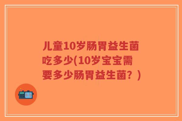 儿童10岁肠胃益生菌吃多少(10岁宝宝需要多少肠胃益生菌?)-第1张图片-超越 儿童10岁肠胃益生菌吃多少(10岁宝宝需要多少肠胃益生菌?)-第1张图片-超越