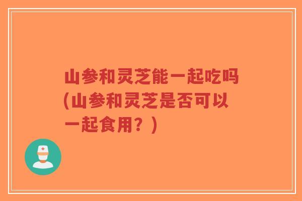 山参和灵芝能一起吃吗(山参和灵芝是否可以一起食用?)-第1张图片-超越 山参和灵芝能一起吃吗(山参和灵芝是否可以一起食用?)-第1张图片-超越