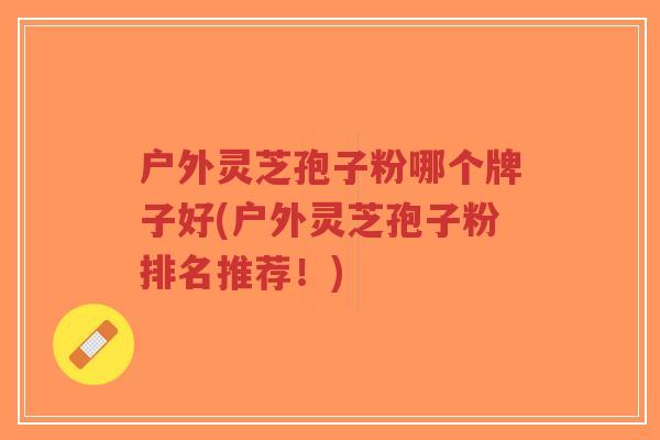 户外灵芝孢子粉哪个牌子好(户外灵芝孢子粉排名推荐!)-第1张图片-超越 户外灵芝孢子粉哪个牌子好(户外灵芝孢子粉排名推荐!)-第1张图片-超越