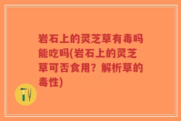 岩石上的灵芝草有毒吗能吃吗(岩石上的灵芝草可否食用？解析草的毒性)-第1张图片-超越