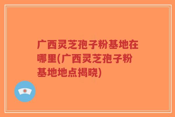 广西灵芝孢子粉基地在哪里(广西灵芝孢子粉基地地点揭晓)-第1张图片-超越 广西灵芝孢子粉基地在哪里(广西灵芝孢子粉基地地点揭晓)-第1张图片-超越