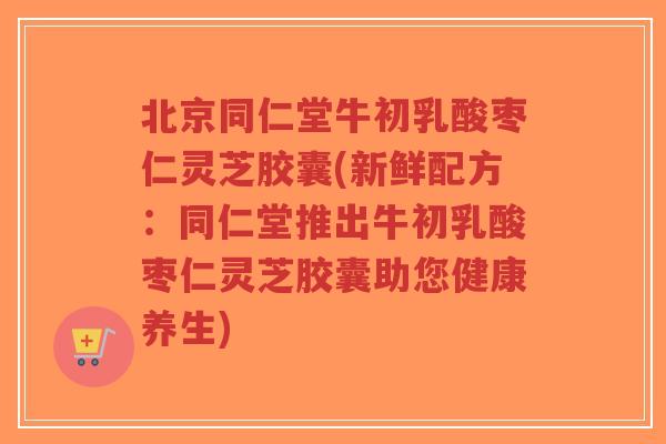 北京同仁堂牛初乳酸枣仁灵芝胶囊(新鲜配方:同仁堂推出牛初乳酸枣仁灵芝胶囊助您健康养生)-第1张图片-超越 北京同仁堂牛初乳酸枣仁灵芝胶囊(新鲜配方:同仁堂推出牛初乳酸枣仁灵芝胶囊助您健康养生)-第1张图片-超越