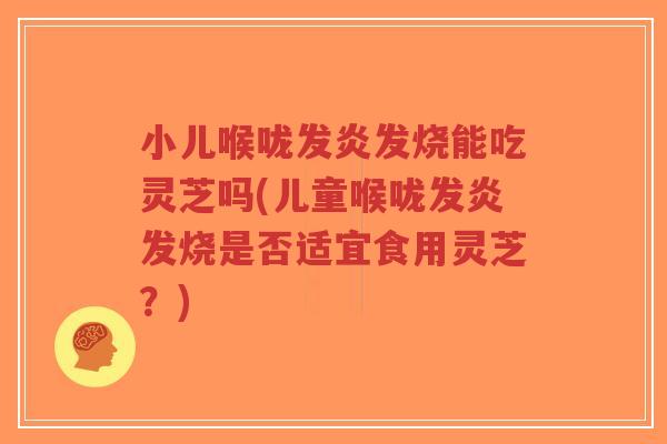 小儿喉咙发炎发烧能吃灵芝吗(儿童喉咙发炎发烧是否适宜食用灵芝?)-第1张图片-超越 小儿喉咙发炎发烧能吃灵芝吗(儿童喉咙发炎发烧是否适宜食用灵芝?)-第1张图片-超越