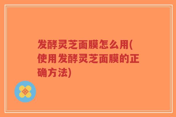 发酵灵芝面膜怎么用(使用发酵灵芝面膜的正确方法)-第1张图片-超越 发酵灵芝面膜怎么用(使用发酵灵芝面膜的正确方法)-第1张图片-超越