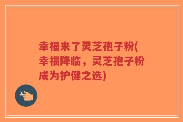 幸福来了灵芝孢子粉(幸福降临,灵芝孢子粉成为护健之选)-第1张图片-超越 幸福来了灵芝孢子粉(幸福降临,灵芝孢子粉成为护健之选)-第1张图片-超越