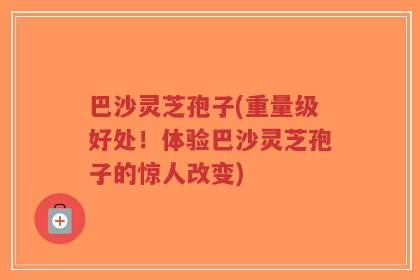 巴沙灵芝孢子(重量级好处！体验巴沙灵芝孢子的惊人改变)-第1张图片-超越