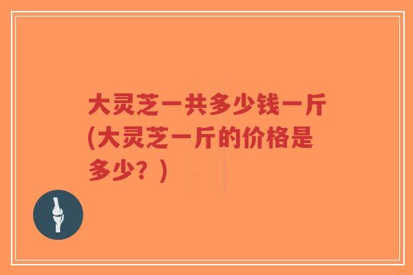 大灵芝一共多少钱一斤(大灵芝一斤的价格是多少?)-第1张图片-超越 大灵芝一共多少钱一斤(大灵芝一斤的价格是多少?)-第1张图片-超越