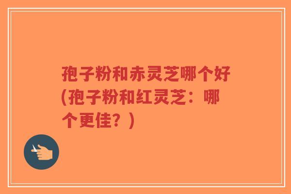 孢子粉和赤灵芝哪个好(孢子粉和红灵芝：哪个更佳？)-第1张图片-超越