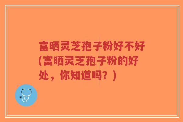 富晒灵芝孢子粉好不好(富晒灵芝孢子粉的好处,你知道吗?)-第1张图片-超越 富晒灵芝孢子粉好不好(富晒灵芝孢子粉的好处,你知道吗?)-第1张图片-超越