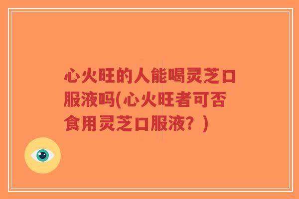 心火旺的人能喝灵芝口服液吗(心火旺者可否食用灵芝口服液？)-第1张图片-超越