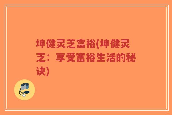 坤健灵芝富裕(坤健灵芝:享受富裕生活的秘诀)-第1张图片-超越 坤健灵芝富裕(坤健灵芝:享受富裕生活的秘诀)-第1张图片-超越