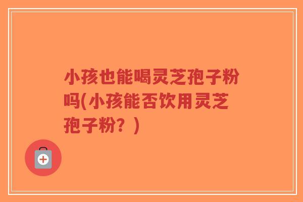 小孩也能喝灵芝孢子粉吗(小孩能否饮用灵芝孢子粉?)-第1张图片-超越 小孩也能喝灵芝孢子粉吗(小孩能否饮用灵芝孢子粉?)-第1张图片-超越
