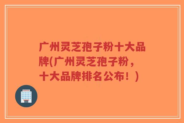 广州灵芝孢子粉十大品牌(广州灵芝孢子粉，十大品牌排名公布！)-第1张图片-超越