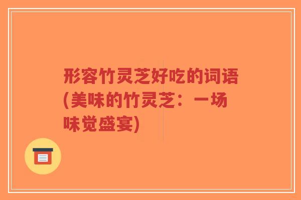 形容竹灵芝好吃的词语(美味的竹灵芝：一场味觉盛宴)-第1张图片-超越