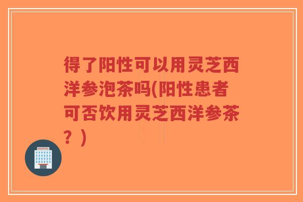 得了阳性可以用灵芝西洋参泡茶吗(阳性患者可否饮用灵芝西洋参茶?)-第1张图片-超越 得了阳性可以用灵芝西洋参泡茶吗(阳性患者可否饮用灵芝西洋参茶?)-第1张图片-超越
