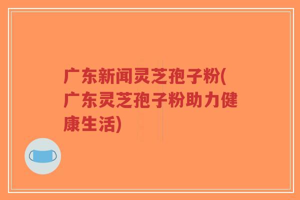 广东新闻灵芝孢子粉(广东灵芝孢子粉助力健康生活)-第1张图片-超越 广东新闻灵芝孢子粉(广东灵芝孢子粉助力健康生活)-第1张图片-超越